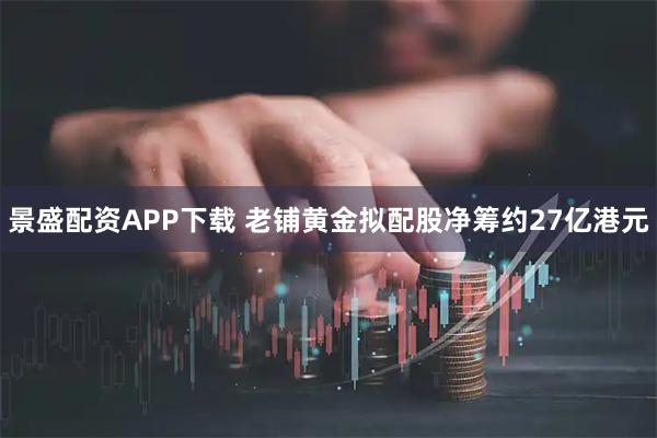 景盛配资APP下载 老铺黄金拟配股净筹约27亿港元