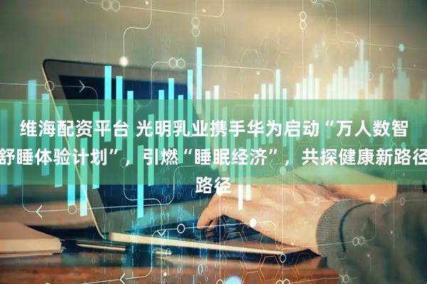 维海配资平台 光明乳业携手华为启动“万人数智舒睡体验计划”，引燃“睡眠经济”，共探健康新路径