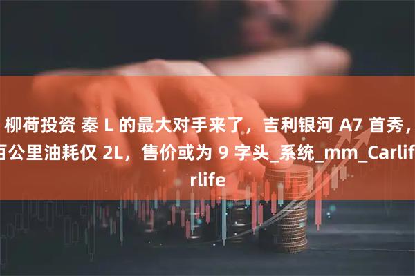 柳荷投资 秦 L 的最大对手来了，吉利银河 A7 首秀，百公里油耗仅 2L，售价或为 9 字头_系统_mm_Carlife