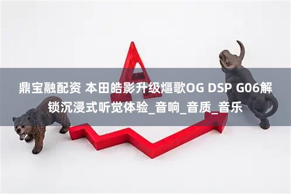 鼎宝融配资 本田皓影升级熰歌OG DSP G06解锁沉浸式听觉体验_音响_音质_音乐