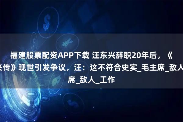 福建股票配资APP下载 汪东兴辞职20年后，《汪东兴传》现世引发争议，汪：这不符合史实_毛主席_敌人_工作