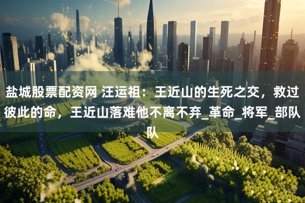 盐城股票配资网 汪运祖：王近山的生死之交，救过彼此的命，王近山落难他不离不弃_革命_将军_部队