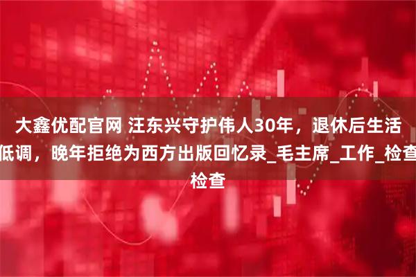 大鑫优配官网 汪东兴守护伟人30年，退休后生活低调，晚年拒绝为西方出版回忆录_毛主席_工作_检查