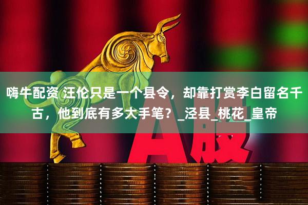 嗨牛配资 汪伦只是一个县令，却靠打赏李白留名千古，他到底有多大手笔？_泾县_桃花_皇帝