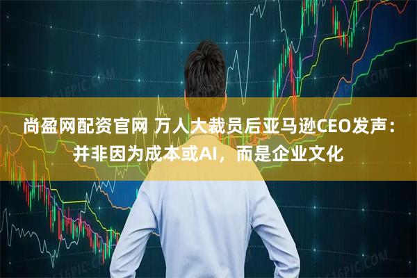 尚盈网配资官网 万人大裁员后亚马逊CEO发声：并非因为成本或AI，而是企业文化