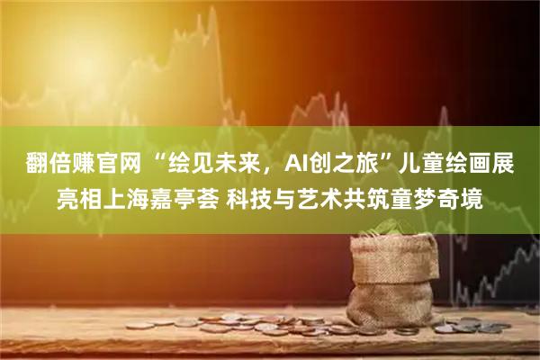 翻倍赚官网 “绘见未来，AI创之旅”儿童绘画展亮相上海嘉亭荟 科技与艺术共筑童梦奇境