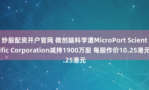 炒股配资开户官网 微创脑科学遭MicroPort Scientific Corporation减持1900万股 每股作价10.25港元