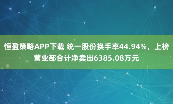恒盈策略APP下载 统一股份换手率44.94%，上榜营业部合计净卖出6385.08万元