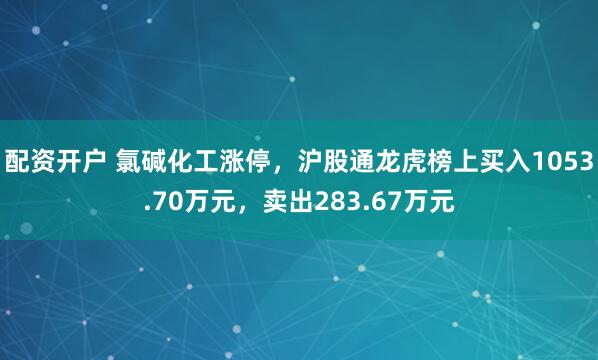配资开户 氯碱化工涨停，沪股通龙虎榜上买入1053.70万元，卖出283.67万元