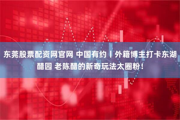 东莞股票配资网官网 中国有约丨外籍博主打卡东湖醋园 老陈醋的新奇玩法太圈粉！