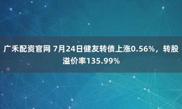 广禾配资官网 7月24日健友转债上涨0.56%，转股溢价率135.99%