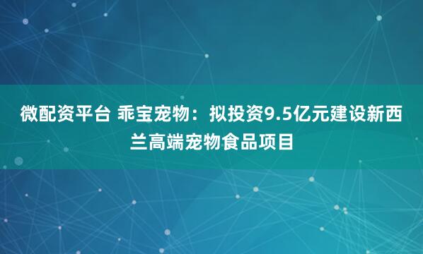 微配资平台 乖宝宠物：拟投资9.5亿元建设新西兰高端宠物食品项目