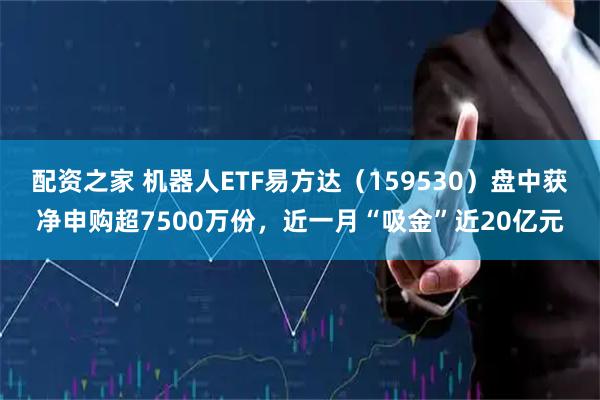 配资之家 机器人ETF易方达（159530）盘中获净申购超7500万份，近一月“吸金”近20亿元