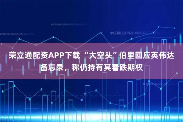 荣立通配资APP下载 “大空头”伯里回应英伟达备忘录，称仍持有其看跌期权