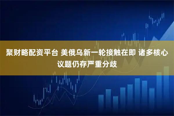 聚财略配资平台 美俄乌新一轮接触在即 诸多核心议题仍存严重分歧