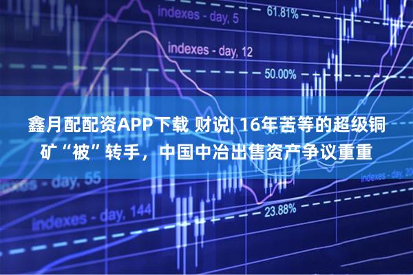 鑫月配配资APP下载 财说| 16年苦等的超级铜矿“被”转手，中国中冶出售资产争议重重