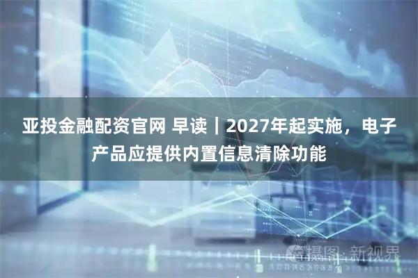 亚投金融配资官网 早读｜2027年起实施，电子产品应提供内置信息清除功能