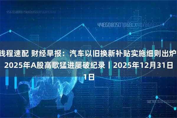 钱程速配 财经早报：汽车以旧换新补贴实施细则出炉 2025年A股高歌猛进屡破纪录丨2025年12月31日