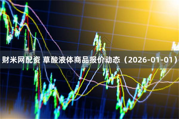 财米网配资 草酸液体商品报价动态（2026-01-01）