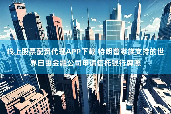 线上股票配资代理APP下载 特朗普家族支持的世界自由金融公司申请信托银行牌照