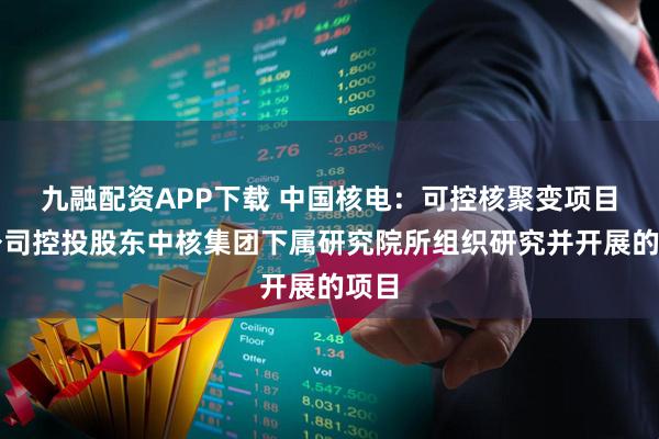九融配资APP下载 中国核电：可控核聚变项目是公司控投股东中核集团下属研究院所组织研究并开展的项目