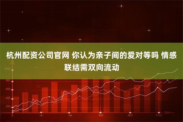 杭州配资公司官网 你认为亲子间的爱对等吗 情感联结需双向流动