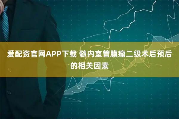 爱配资官网APP下载 髓内室管膜瘤二级术后预后的相关因素