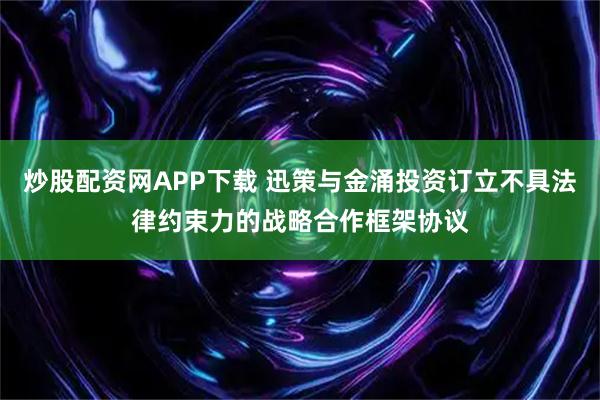 炒股配资网APP下载 迅策与金涌投资订立不具法律约束力的战略合作框架协议