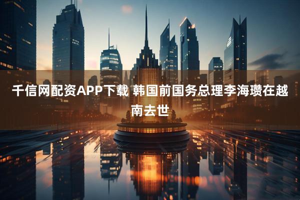 千信网配资APP下载 韩国前国务总理李海瓒在越南去世