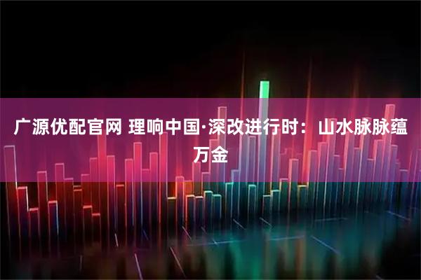 广源优配官网 理响中国·深改进行时：山水脉脉蕴万金
