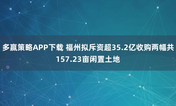 多赢策略APP下载 福州拟斥资超35.2亿收购两幅共157.23亩闲置土地