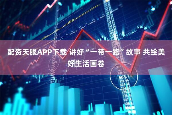 配资天眼APP下载 讲好“一带一路”故事 共绘美好生活画卷