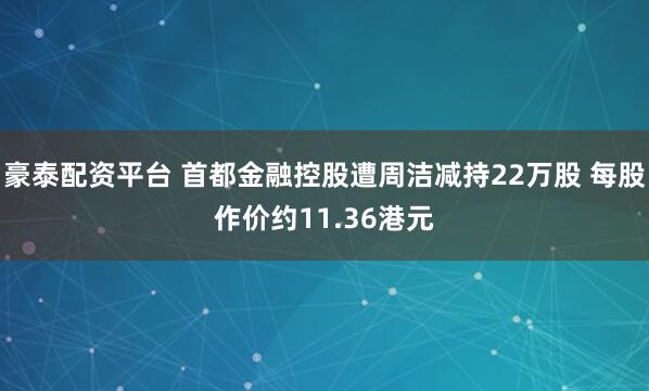 豪泰配资平台 首都金融控股遭周洁减持22万股 每股作价约11.36港元