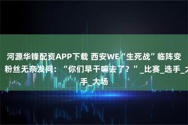 河源华锋配资APP下载 西安WE“生死战”临阵变将，粉丝无奈发问：“你们早干嘛去了？”_比赛_选手_大场