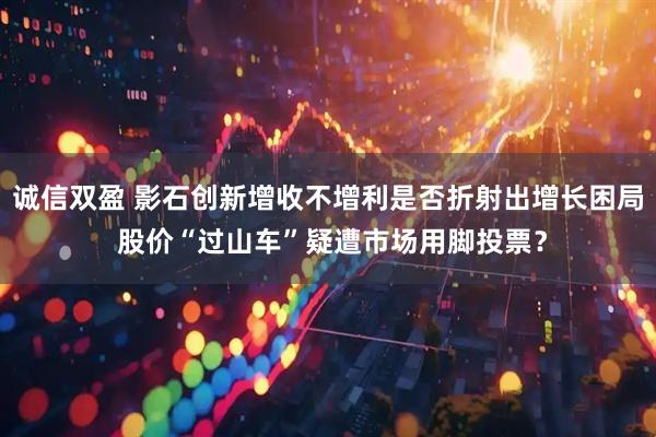 诚信双盈 影石创新增收不增利是否折射出增长困局 股价“过山车”疑遭市场用脚投票？