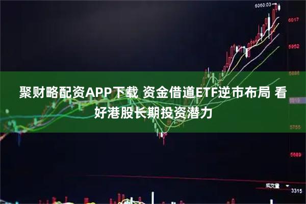 聚财略配资APP下载 资金借道ETF逆市布局 看好港股长期投资潜力